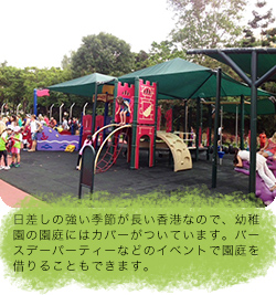 日差しの強い季節が長い香港なので、幼稚園の園庭にはカバーがついています。バースデーパーティーなどのイベントで園庭を借りることもできます。