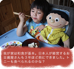 我が家は和食が基本。日本人が経営するお豆腐屋さんも３年ほど前にできました。トニーも食べられるのかな？