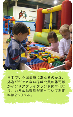 日本でいう児童館にあたるのかな、外遊びができない冬は公共の体育館がインドアプレイグランドに早代わり。いろんな遊具が揃っていて利用料は2～3ドル。