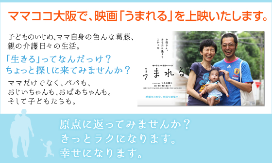 ママココ大阪で、映画「うまれる」を上映いたします。　子どものいじめ、ママ自身の色んな葛藤、親の介護、日々の生活。「生きる」ってなんだっけ？ちょっと探しに来てみませんか？ママだけでなく、パパも、おじいちゃんも、おばあちゃんも。そして子どもたちも。原点に返ってみませんか？きっとラクになります。幸せになります。