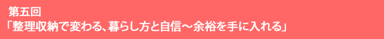 第五回 「整理収納で変わる、暮らし方と自信～余裕を手に入れる」