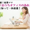 応援！起業ママ「おうちオフィスのあれこれ」を知って一歩前進！