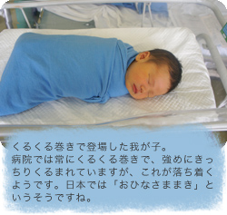 くるくる巻きで登場した我が子。病院では常にくるくる巻きで、強めにきっちりくるまれていますが、これが落ち着くようです。日本では「おひなさままき」というそうですね。