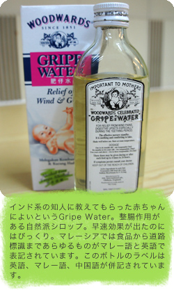 インド系の知人に教えてもらった赤ちゃんによいというGripe Water。整腸作用がある自然派シロップ。早速効果が出たのにはびっくり。マレーシアでは食品から道路標識まであらゆるものがマレー語と英語で表記されています。このボトルのラベルは英語、マレー語、中国語が併記されています。