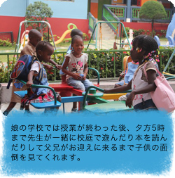 娘の学校では授業が終わった後、夕方5時まで先生が一緒に校庭で遊んだり本を読んだりして父兄がお迎えに来るまで子供の面倒を見てくれます。