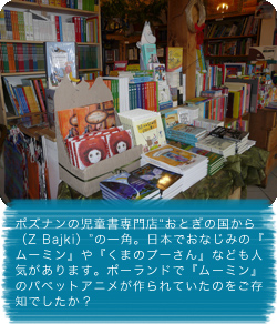 ポズナンの児童書専門店“おとぎの国から（Z Bajki）”の一角。日本でおなじみの『ムーミン』や『くまのプーさん』なども人気があります。ポーランドで『ムーミン』のパペットアニメが作られていたのをご存知でしたか？